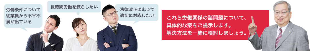 労働条件について従業員から不平不満が出ている、長時間労働を減らしたい、法律改正に応じて適切に対応したい、これら労働関係の諸問題について、具体的な案をご提示します。解決方法を一緒に検討しましょう。