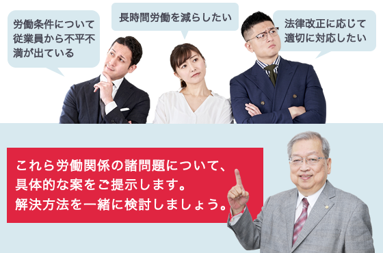 労働条件について従業員から不平不満が出ている、長時間労働を減らしたい、法律改正に応じて適切に対応したい、これら労働関係の諸問題について、具体的な案をご提示します。解決方法を一緒に検討しましょう。